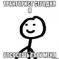 тракторист сегодня я Отсосешь ты у меня