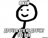 я хуй ДРОЧУ А КТО НЕ ДРОЧИТ ТОТ ЛОХ