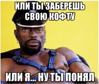 или ты заберешь свою кофту или я... ну ты понял