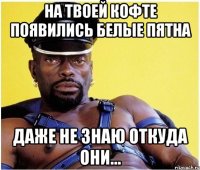 на твоей кофте появились белые пятна даже не знаю откуда они...