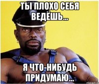 ТЫ ПЛОХО СЕБЯ ВЕДЁШЬ... Я ЧТО-НИБУДЬ ПРИДУМАЮ...