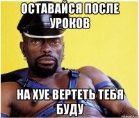 Оставайся после уроков На хуе вертеть тебя буду