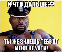 и что дальше?? ты же знаешь тебе от меня не уйти!