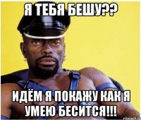 я тебя бешу?? идём я покажу как я умею бесится!!!