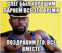 олег был хорошим парнем всё это время поздравим его. все вместе