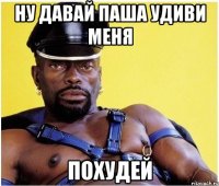 ну давай паша удиви меня ПОХУДЕЙ