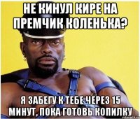 Не кинул Кире на премчик Коленька? я забегу к тебе через 15 минут, пока готовь копилку