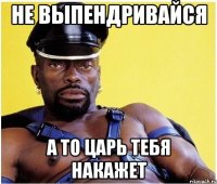 не выпендривайся а то царь тебя накажет