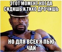 Этот момент,когда сидишь и тихо дрочишь но для всех я пью чай