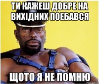 ТИ КАЖЕШ ДОБРЕ НА ВИХІДНИХ ПОЕБАВСЯ ЩОТО Я НЕ ПОМНЮ