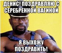 Денис! Поздравляю с серебренной вагиной Я выхожу поздравить!