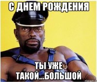 С ДНЕМ РОЖДЕНИЯ ТЫ УЖЕ ТАКОЙ...БОЛЬШОЙ