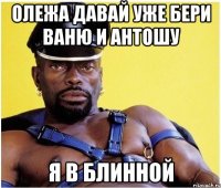 Олежа давай уже бери Ваню и Антошу Я в блинной