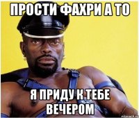 прости фахри а то я приду к тебе вечером