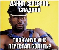 Данил Серебров, сладкий Твой анус уже перестал болеть?