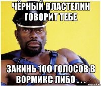 Чёрный Властелин говорит тебе Закинь 100 голосов в вормикс либо . . .