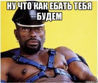 ну что как ебать тебя будем 
