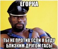 Егорка Ты не против если я буду близким другом гасы