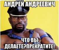 Андрей Андреевич Что вы делаете?прекратите!