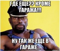 где еще?? кроме гаража!!! ну так же еще в гараже...