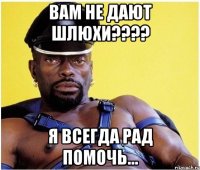 Вам не дают шлюхи???? я всегда рад помочь...