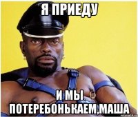 я приеду и мы потеребонькаем,Маша