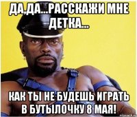 Да,да...расскажи мне детка... как ты не будешь играть в бутылочку 8 мая!