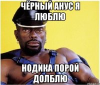 Чёрный анус я люблю нодика порой долблю