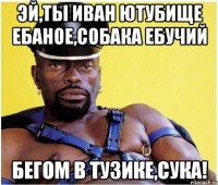 ЭЙ,ТЫ ИВАН ЮТУБИЩЕ ЕБАНОЕ,СОБАКА ЕБУЧИЙ БЕГОМ В ТУЗИКЕ,СУКА!