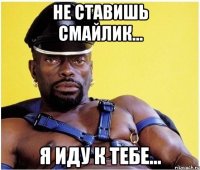 НЕ СТАВИШЬ СМАЙЛИК... Я ИДУ К ТЕБЕ...