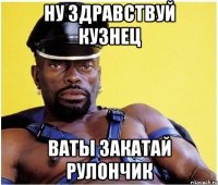 Ну здравствуй кузнец Ваты закатай рулончик