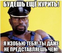будешь ещё курить! я изобью тебя! ты даже не представляешь чем!