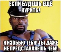 если будешь ещё курить! я изобью тебя! ты даже не представляешь чем!
