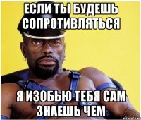 ЕСЛИ ТЫ БУДЕШЬ СОПРОТИВЛЯТЬСЯ Я ИЗОБЬЮ ТЕБЯ САМ ЗНАЕШЬ ЧЕМ