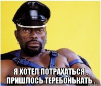  я хотел потрахаться , пришлось теребонькать .