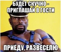 будет скучно - приглашай в гости приеду, развеселю