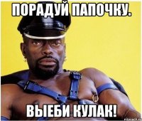 Порадуй папочку. Выеби кулак!