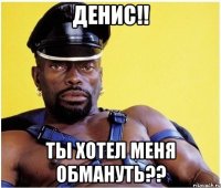 Денис!! Ты хотел меня обмануть??