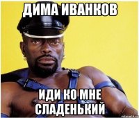 Дима Иванков иди ко мне сладенький