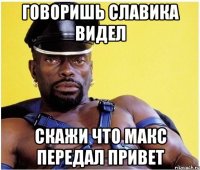 Говоришь Славика видел Скажи что Макс передал привет