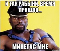 И ТАК РАБЫНИ, ВРЕМЯ ПРИШЛО... МИНЕТУС МНЕ