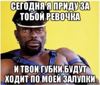 сегодня я приду за тобой ревочка и твои губки будут ходит по моей залупки