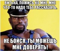 Витька, ложись ко мне, мне что-то надо тебе рассказать. Не бойся, ты можешь мне доверять!