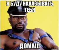 я буду наказывать тебя ДОМА!!!