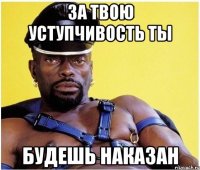 За твою уступчивость ты будешь наказан