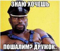знаю хочешь пошалим? дружок..
