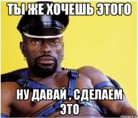 Ты же хочешь этого Ну давай , сделаем это