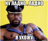 Ну ладно , ладно я ухожу