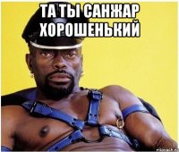 та ты санжар хорошенький 