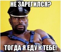 Не зарегился? тогда я еду к тебе!